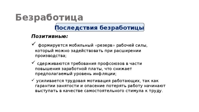 Безработица Последствия безработицы Позитивные:  формируется мобильный «резерв» рабочей силы, который можно задействовать при расширении производства;  сдерживаются требования профсоюзов в части повышения заработной платы, что снижает предполагаемый уровень инфляции;  усиливается трудовая мотивация работающих, так как гарантии занятости и опасение потерять работу начинают выступать в качестве самостоятельного стимула к труду. 
