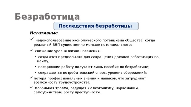 Безработица Последствия безработицы Негативные  недоиспользование экономического потенциала общества, когда реальный ВНП существенно меньше потенциального;  снижение уровня жизни населения:  создаются предпосылки для сокращения доходов работающих по найму;  потерявшие работу получают лишь пособие по безработице;  сокращается потребительский спрос, уровень сбережений; потеря профессиональных знаний и навыков, что затрудняет возможность трудоустройства;  моральная травма, ведущая к алкоголизму, наркомании, самоубийствам, росту преступности. 