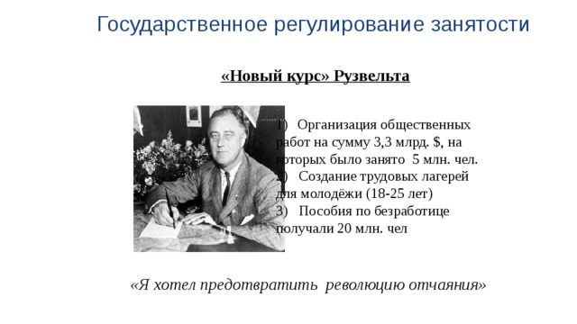 Государственное регулирование занятости «Новый курс» Рузвельта   Организация общественных работ на сумму 3,3 млрд. $, на которых было занято 5 млн. чел. 2) Создание трудовых лагерей для молодёжи (18-25 лет) 3) Пособия по безработице получали 20 млн. чел «Я хотел предотвратить революцию отчаяния» 