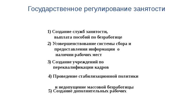 Государственное регулирование занятости 1) Создание служб занятости,  выплата пособий по безработице 2) Усовершенствование системы сбора и  предоставления информации о  наличии рабочих мест 3) Создание учреждений по  переквалификации кадров 4) Проведение стабилизационной политики  и недопущение массовой безработицы 5) Создание дополнительных рабочих  мест в госсекторе экономики 