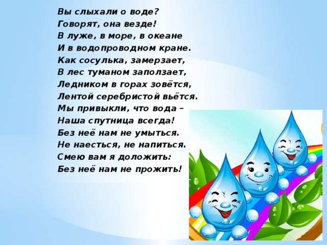 Вы слыхали о воде? Говорят, она везде! В луже, в море, в океане И в водопроводном кране. Как сосулька, замерзает, В лес туманом заползает, Ледником в горах зовётся, Лентой серебристой вьётся. Мы привыкли, что вода – Наша спутница всегда! Без неё нам не умыться. Не наесться, не напиться. Смею вам я доложить: Без неё нам не прожить! 