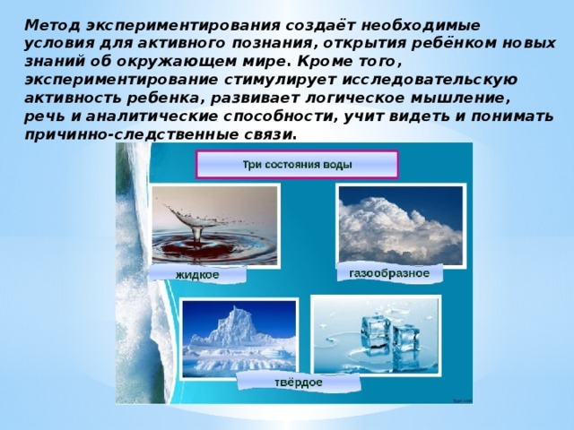 Метод экспериментирования создаёт необходимые условия для активного познания, открытия ребёнком новых знаний об окружающем мире. Кроме того, экспериментирование стимулирует исследовательскую активность ребенка, развивает логическое мышление, речь и аналитические способности, учит видеть и понимать причинно-следственные связи. 