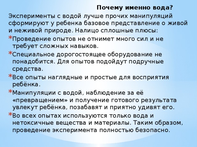  Почему именно вода? Эксперименты с водой лучше прочих манипуляций сформируют у ребенка базовое представление о живой и неживой природе. Налицо сплошные плюсы: Проведение опытов не отнимет много сил и не требует сложных навыков. Специальное дорогостоящее оборудование не понадобится. Для опытов подойдут подручные средства. Все опыты наглядные и простые для восприятия ребёнка. Манипуляции с водой, наблюдение за её «превращением» и получение готового результата увлекут ребёнка, позабавят и приятно удивят его. Во всех опытах используются только вода и нетоксичные вещества и материалы. Таким образом, проведение эксперимента полностью безопасно. 