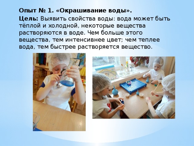 Опыт № 1. «Окрашивание воды». Цель: Выявить свойства воды: вода может быть тёплой и холодной, некоторые вещества растворяются в воде. Чем больше этого вещества, тем интенсивнее цвет; чем теплее вода, тем быстрее растворяется вещество. 