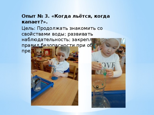 Опыт № 3. «Когда льётся, когда капает?». Цель: Продолжать знакомить со свойствами воды; развивать наблюдательность; закреплять знание правил безопасности при обращении с предметами из стекла . 