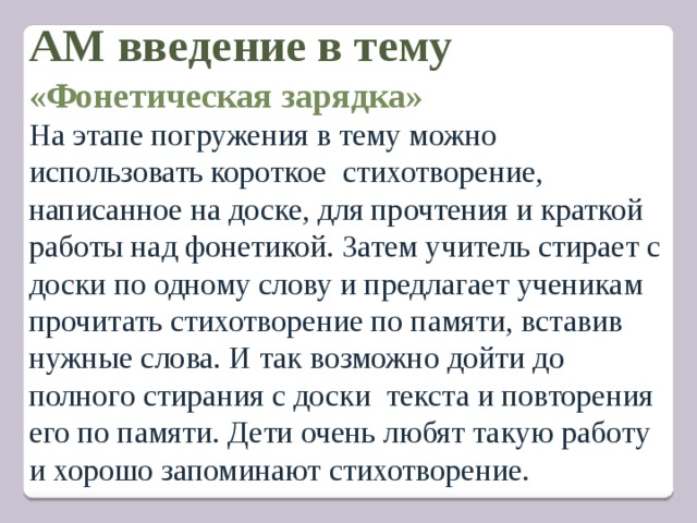 АМ введение в тему   «Фонетическая зарядка» На этапе погружения в тему можно использовать короткое  стихотворение, написанное на доске, для прочтения и краткой работы над фонетикой. Затем учитель стирает с доски по одному слову и предлагает ученикам прочитать стихотворение по памяти, вставив нужные слова. И так возможно дойти до полного стирания с доски текста и повторения его по памяти. Дети очень любят такую работу и хорошо запоминают стихотворение. 