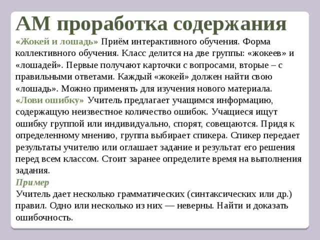  АМ проработка содержания  «Жокей и лошадь» Приём интерактивного обучения. Форма коллективного обучения. Класс делится на две группы: «жокеев» и «лошадей». Первые получают карточки с вопросами, вторые – с правильными ответами. Каждый «жокей» должен найти свою «лошадь». Можно применять для изучения нового материала.  «Лови ошибку» Учитель предлагает учащимся информацию, содержащую неизвестное количество ошибок. Учащиеся ищут ошибку группой или индивидуально, спорят, совещаются. Придя к определенному мнению, группа выбирает спикера. Спикер передает результаты учителю или оглашает задание и результат его решения перед всем классом. Стоит заранее определите время на выполнения задания.  Пример  Учитель дает несколько грамматических (синтаксических или др.) правил. Одно или несколько из них — неверны. Найти и доказать ошибочность.        