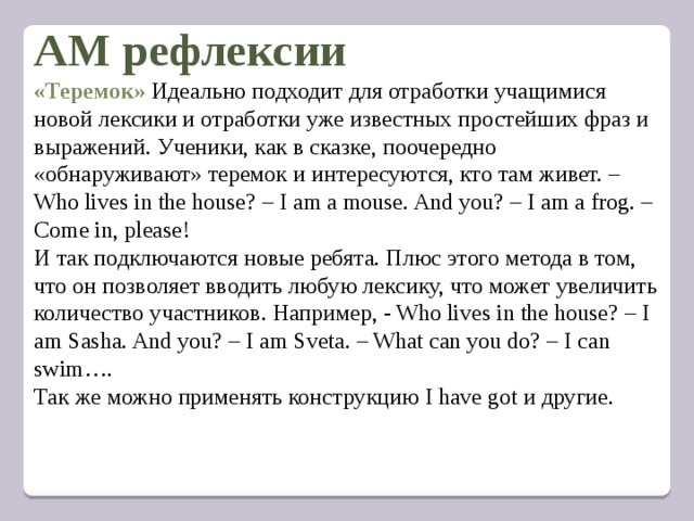  АМ рефлексии  «Теремок» Идеально подходит для отработки учащимися новой лексики и отработки уже известных простейших фраз и выражений. Ученики, как в сказке, поочередно «обнаруживают» теремок и интересуются, кто там живет. – Who lives in the house? – I am a mouse. And you? – I am a frog. – Come in, please!  И так подключаются новые ребята. Плюс этого метода в том, что он позволяет вводить любую лексику, что может увеличить количество участников. Например, - Who lives in the house? – I am Sasha. And you? – I am Sveta. – What can you do? – I can swim….  Так же можно применять конструкцию I have got и другие.         