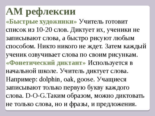  АМ рефлексии  «Быстрые художники» Учитель готовит список из 10-20 слов. Диктует их, ученики не записывают слова, а быстро рисуют любым способом. Никто никого не ждет. Затем каждый ученик озвучивает слова по своим рисункам.  «Фонетический диктант» Используется в начальной школе. Учитель диктует слова. Например: dolphin, oak, goose. Учащиеся записывают только первую букву каждого слова. D-O-G.Таким образом, можно диктовать не только слова, но и фразы, и предложения.         