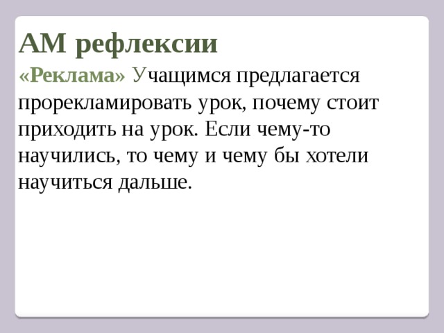  АМ рефлексии        «Реклама» У чащимся предлагается прорекламировать урок, почему стоит приходить на урок. Если чему-то научились, то чему и чему бы хотели научиться дальше. 