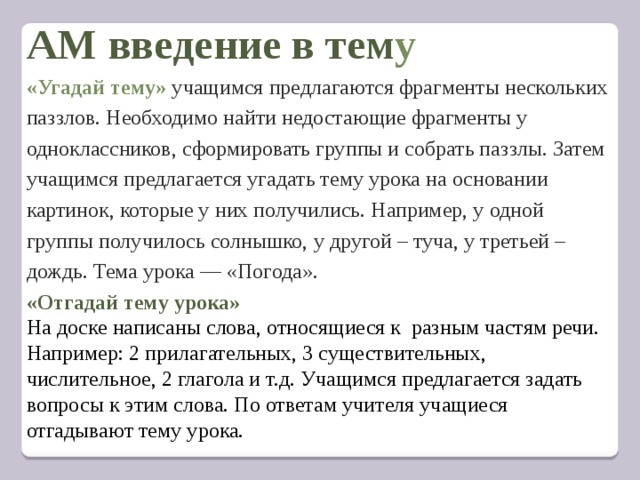АМ введение в тем у «Угадай тему»  учащимся предлагаются фрагменты нескольких паззлов. Необходимо найти недостающие фрагменты у одноклассников, сформировать группы и собрать паззлы. Затем учащимся предлагается угадать тему урока на основании картинок, которые у них получились. Например, у одной группы получилось солнышко, у другой – туча, у третьей – дождь. Тема урока — «Погода».  «Отгадай тему урока» На доске написаны слова, относящиеся к разным частям речи. Например: 2 прилагательных, 3 существительных, числительное, 2 глагола и т.д. Учащимся предлагается задать вопросы к этим слова. По ответам учителя учащиеся отгадывают тему урока.   