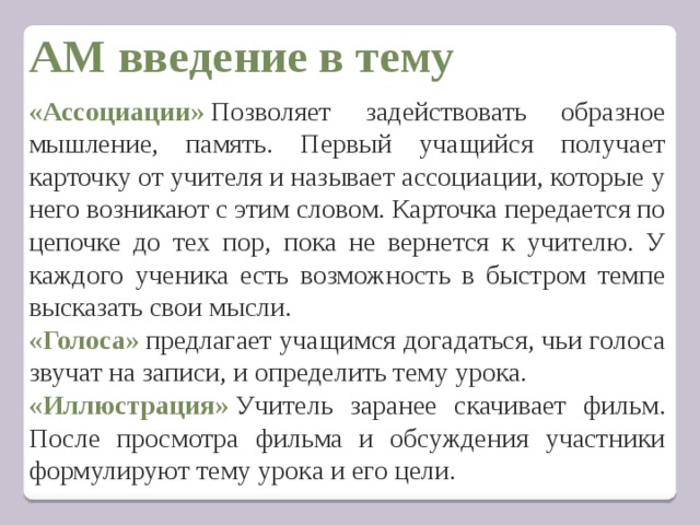АМ введение в тему  «Ассоциации»  Позволяет задействовать образное мышление, память. Первый учащийся получает карточку от учителя и называет ассоциации, которые у него возникают с этим словом. Карточка передается по цепочке до тех пор, пока не вернется к учителю. У каждого ученика есть возможность в быстром темпе высказать свои мысли. «Голоса»  предлагает учащимся догадаться, чьи голоса звучат на записи, и определить тему урока. «Иллюстрация»   Учитель заранее скачивает фильм. После просмотра фильма и обсуждения участники формулируют тему урока и его цели.   