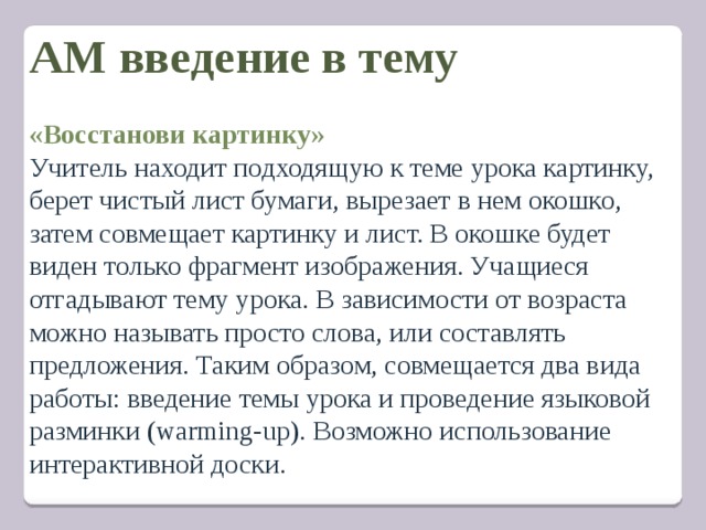 АМ введение в тему   «Восстанови картинку» Учитель находит подходящую к теме урока картинку, берет чистый лист бумаги, вырезает в нем окошко, затем совмещает картинку и лист. В окошке будет виден только фрагмент изображения. Учащиеся отгадывают тему урока. В зависимости от возраста можно называть просто слова, или составлять предложения. Таким образом, совмещается два вида работы: введение темы урока и проведение языковой разминки (warming-up). Возможно использование интерактивной доски.   