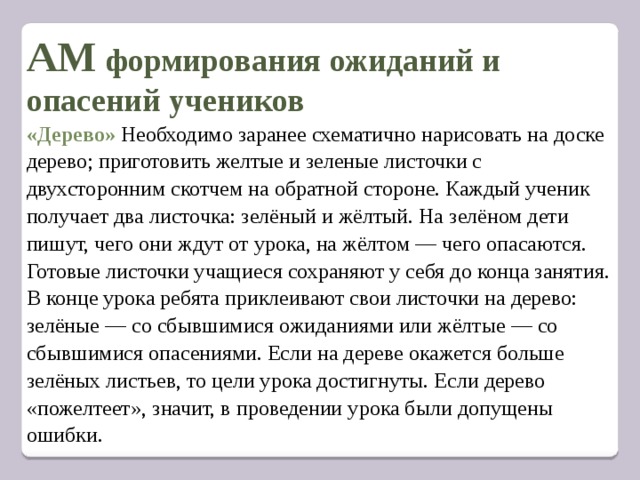 АМ формирования ожиданий и опасений учеников «Дерево»   Необходимо заранее схематично нарисовать на доске дерево; приготовить желтые и зеленые листочки с двухсторонним скотчем на обратной стороне. Каждый ученик получает два листочка: зелёный и жёлтый. На зелёном дети пишут, чего они ждут от урока, на жёлтом — чего опасаются. Готовые листочки учащиеся сохраняют у себя до конца занятия. В конце урока ребята приклеивают свои листочки на дерево: зелёные — со сбывшимися ожиданиями или жёлтые — со сбывшимися опасениями. Если на дереве окажется больше зелёных листьев, то цели урока достигнуты. Если дерево «пожелтеет», значит, в проведении урока были допущены ошибки.   
