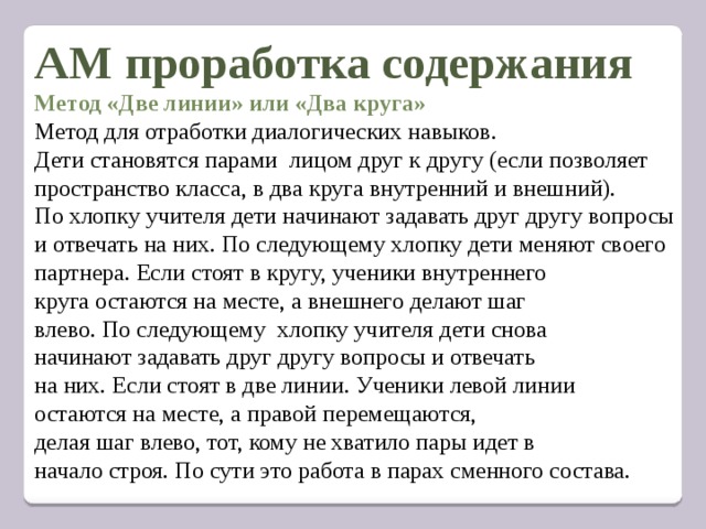 АМ проработка содержания Метод «Две линии» или «Два круга» Метод для отработки диалогических навыков. Дети становятся парами лицом друг к другу (если позволяет пространство класса, в два круга внутренний и внешний). По хлопку учителя дети начинают задавать друг другу вопросы и отвечать на них. По следующему хлопку дети меняют своего партнера. Если стоят в кругу, ученики внутреннего круга остаются на месте, а внешнего делают шаг влево. По следующему хлопку учителя дети снова начинают задавать друг другу вопросы и отвечать на них. Если стоят в две линии. Ученики левой линии остаются на месте, а правой перемещаются, делая шаг влево, тот, кому не хватило пары идет в начало строя. По сути это работа в парах сменного состава.   