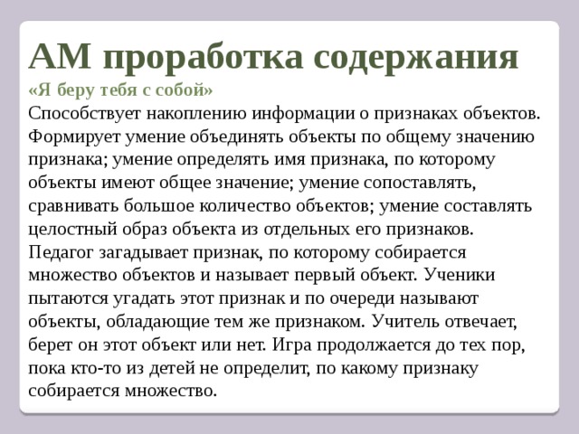 АМ проработка содержания «Я беру тебя с собой» Способствует накоплению информации о признаках объектов. Формирует умение объединять объекты по общему значению признака; умение определять имя признака, по которому объекты имеют общее значение; умение сопоставлять, сравнивать большое количество объектов; умение составлять целостный образ объекта из отдельных его признаков. Педагог загадывает признак, по которому собирается множество объектов и называет первый объект. Ученики пытаются угадать этот признак и по очереди называют объекты, обладающие тем же признаком. Учитель отвечает, берет он этот объект или нет. Игра продолжается до тех пор, пока кто-то из детей не определит, по какому признаку собирается множество.   