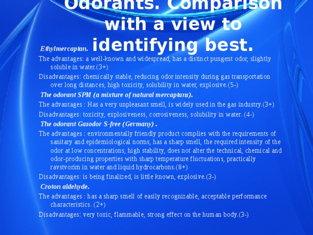 Odorants. Comparison with a view to identifying best.  Ethylmercaptan. The advantages: a well-known and widespread, has a distinct pungent odor, slightly soluble in water.(3+) Disadvantages: chemically stable, reducing odor intensity during gas transportation over long distances, high toxicity, solubility in water, explosive.(5-)  The odorant SPM (a mixture of natural mercaptans). The advantages : Has a very unpleasant smell, is widely used in the gas industry.(3+) Disadvantages: toxicity, explosiveness, corrosiveness, solubility in water. (4-)  The odorant Gasodor S-free (Germany) . The advantages : environmentally friendly product complies with the requirements of sanitary and epidemiological norms, has a sharp smell, the required intensity of the odor at low concentrations, high stability, does not alter the technical, chemical and odor-producing properties with sharp temperature fluctuations, practically ravstvorim in water and liquid hydrocarbons.(8+) Disadvantages: is being finalized, is little known, explosive.(3-)  Сroton aldehyde. The advantages : has a sharp smell of easily recognizable, acceptable performance characteristics. (2+) Disadvantages: very toxic, flammable, strong effect on the human body.(3-) 