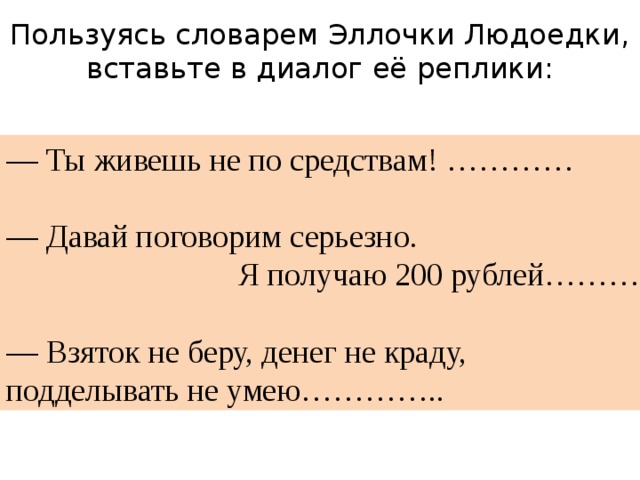 Пользуясь словарем Эллочки Людоедки, вставьте в диалог её реплики: — Ты живешь не по средствам! ………… — Давай поговорим серьезно.  Я получаю 200 рублей……….. — Взяток не беру, денег не краду, подделывать не умею………….. 