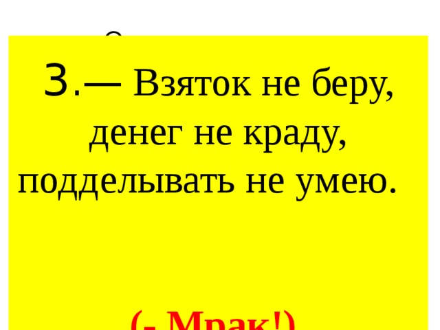Ответ на вопрос 3 .— Взяток не беру, денег не краду, подделывать не умею. (- Мрак!) 