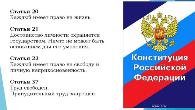 Статья 20 Каждый имеет право на жизнь. Статья 21 Достоинство личности охраняется государством. Ничто не может быть основанием для его умаления. Статья 22 Каждый имеет право на свободу и личную неприкосновенность. Статья 37 Труд свободен. Принудительный труд запрещён. 
