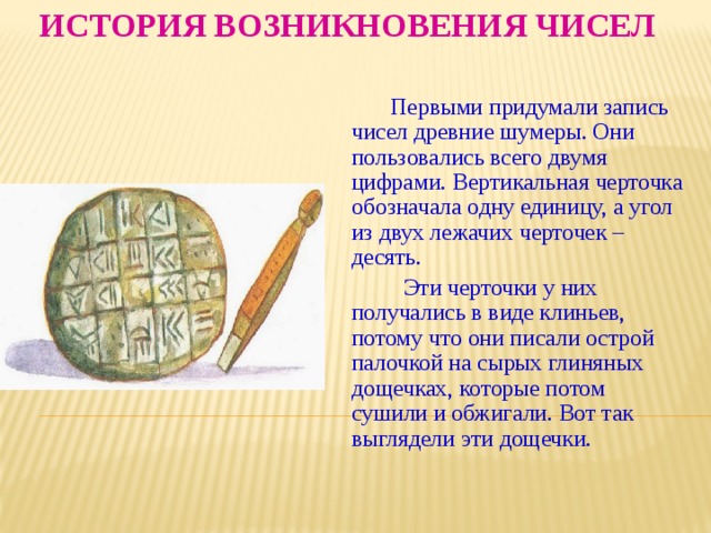 История возникновения чисел  Первыми придумали запись чисел древние шумеры. Они пользовались всего двумя цифрами. Вертикальная черточка обозначала одну единицу, а угол из двух лежачих черточек – десять.  Эти черточки у них получались в виде клиньев, потому что они писали острой палочкой на сырых глиняных дощечках, которые потом сушили и обжигали. Вот так выглядели эти дощечки. 
