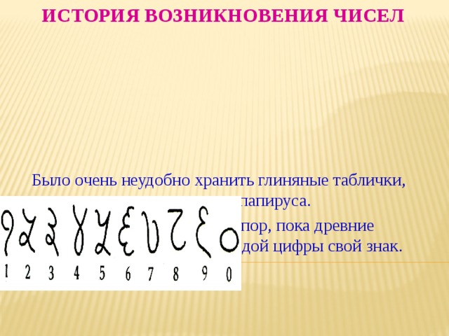 История возникновения чисел  Было очень неудобно хранить глиняные таблички, веревки с узелками и рулоны папируса.  И это продолжалось до тех пор, пока древние индийцы не изобрели для каждой цифры свой знак. Вот как они выглядели 