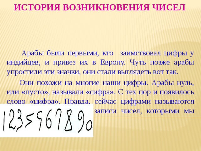 История возникновения чисел  Арабы были первыми, кто заимствовал цифры у индийцев, и привез их в Европу. Чуть позже арабы упростили эти значки, они стали выглядеть вот так.  Они похожи на многие наши цифры. Арабы нуль, или «пусто», называли «сифра». С тех пор и появилось слово «цифра». Правда, сейчас цифрами называются все десять значков для записи чисел, которыми мы пользуемся. 