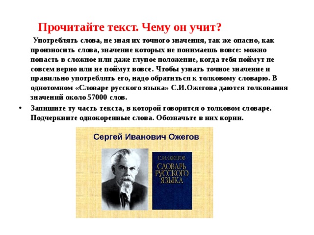  Прочитайте текст. Чему он учит?  Употреблять слова, не зная их точного значения, так же опасно, как произносить слова, значение которых не понимаешь вовсе: можно попасть в сложное или даже глупое положение, когда тебя поймут не совсем верно или не поймут вовсе. Чтобы узнать точное значение и правильно употреблять его, надо обратиться к толковому словарю. В однотомном «Словаре русского языка» С.И.Ожегова даются толкования значений около 57000 слов. Запишите ту часть текста, в которой говорится о толковом словаре. Подчеркните однокоренные слова. Обозначьте в них корни. 