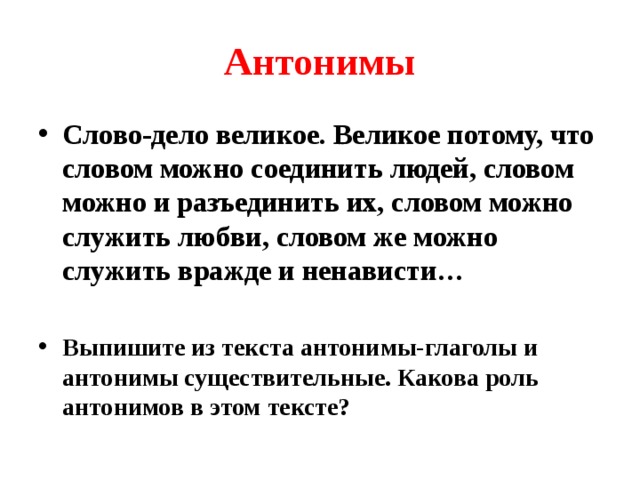 Антонимы Слово-дело великое. Великое потому, что словом можно соединить людей, словом можно и разъединить их, словом можно служить любви, словом же можно служить вражде и ненависти…  Выпишите из текста антонимы-глаголы и антонимы существительные. Какова роль антонимов в этом тексте? 