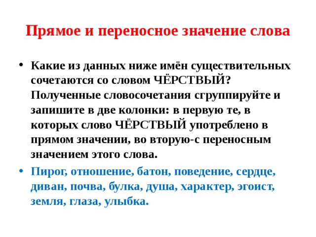 Прямое и переносное значение слова Какие из данных ниже имён существительных сочетаются со словом ЧЁРСТВЫЙ? Полученные словосочетания сгруппируйте и запишите в две колонки: в первую те, в которых слово ЧЁРСТВЫЙ употреблено в прямом значении, во вторую-с переносным значением этого слова. Пирог, отношение, батон, поведение, сердце, диван, почва, булка, душа, характер, эгоист, земля, глаза, улыбка. 