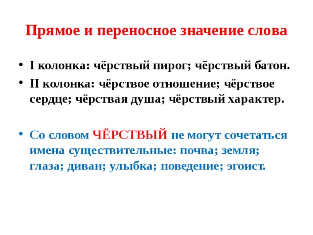 Прямое и переносное значение слова I колонка: чёрствый пирог; чёрствый батон. II колонка: чёрствое отношение; чёрствое сердце; чёрствая душа; чёрствый характер.  Со словом ЧЁРСТВЫЙ не могут сочетаться имена существительные: почва; земля; глаза; диван; улыбка; поведение; эгоист. 