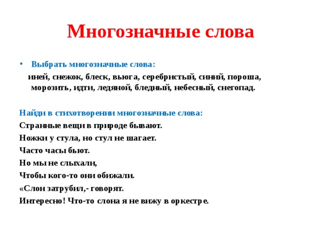 Многозначные слова Выбрать многозначные слова:  иней, снежок, блеск, вьюга, серебристый, синий, пороша, морозить, идти, ледяной, бледный, небесный, снегопад.  Найди в стихотворении многозначные слова: Странные вещи в природе бывают. Ножки у стула, но стул не шагает. Часто часы бьют. Но мы не слыхали, Чтобы кого-то они обижали. «Слон затрубил,- говорят. Интересно! Что-то слона я не вижу в оркестре. 