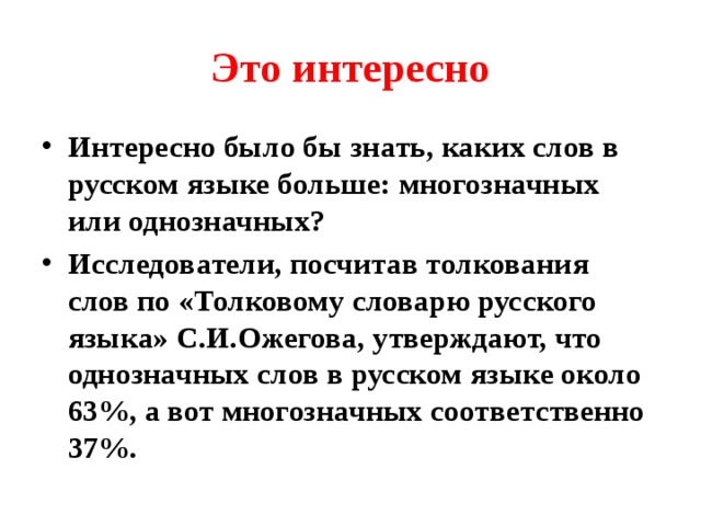Это интересно Интересно было бы знать, каких слов в русском языке больше: многозначных или однозначных? Исследователи, посчитав толкования слов по «Толковому словарю русского языка» С.И.Ожегова, утверждают, что однозначных слов в русском языке около 63%, а вот многозначных соответственно 37%. 