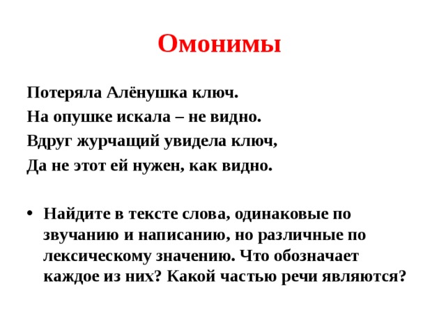 Омонимы Потеряла Алёнушка ключ. На опушке искала – не видно. Вдруг журчащий увидела ключ, Да не этот ей нужен, как видно.  Найдите в тексте слова, одинаковые по звучанию и написанию, но различные по лексическому значению. Что обозначает каждое из них? Какой частью речи являются? 