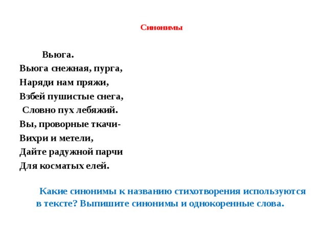  Синонимы    Вьюга. Вьюга снежная, пурга, Наряди нам пряжи, Взбей пушистые снега,  Словно пух лебяжий. Вы, проворные ткачи- Вихри и метели, Дайте радужной парчи Для косматых елей.   Какие синонимы к названию стихотворения используются в тексте? Выпишите синонимы и однокоренные слова. 