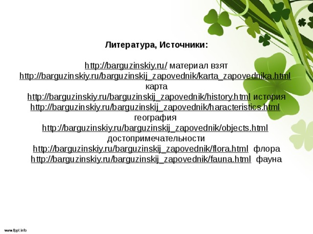 Литература, Источники:     http://barguzinskiy.ru/ материал взят  http://barguzinskiy.ru/barguzinskij_zapovednik/karta_zapovednika.html карта  http://barguzinskiy.ru/barguzinskij_zapovednik/history.html история  http://barguzinskiy.ru/barguzinskij_zapovednik/haracteristics.html география  http://barguzinskiy.ru/barguzinskij_zapovednik/objects.html достопримечательности  http://barguzinskiy.ru/barguzinskij_zapovednik/flora.html флора  http://barguzinskiy.ru/barguzinskij_zapovednik/fauna.html фауна   