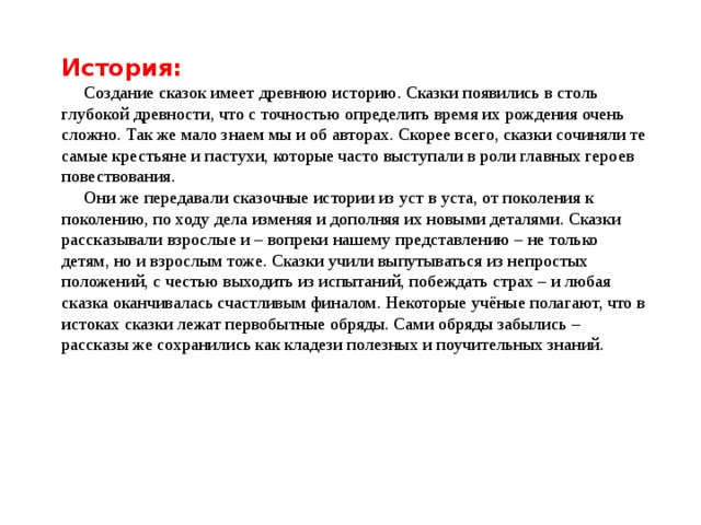 История:  Создание сказок имеет древнюю историю. Сказки появились в столь глубокой древности, что с точностью определить время их рождения очень сложно. Так же мало знаем мы и об авторах. Скорее всего, сказки сочиняли те самые крестьяне и пастухи, которые часто выступали в роли главных героев повествования.  Они же передавали сказочные истории из уст в уста, от поколения к поколению, по ходу дела изменяя и дополняя их новыми деталями. Сказки рассказывали взрослые и – вопреки нашему представлению – не только детям, но и взрослым тоже. Сказки учили выпутываться из непростых положений, с честью выходить из испытаний, побеждать страх – и любая сказка оканчивалась счастливым финалом. Некоторые учёные полагают, что в истоках сказки лежат первобытные обряды. Сами обряды забылись – рассказы же сохранились как кладези полезных и поучительных знаний.   