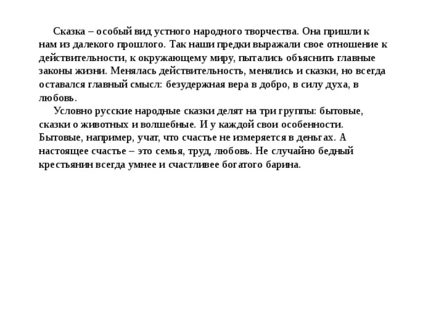  Сказка – особый вид устного народного творчества. Она пришли к нам из далекого прошлого. Так наши предки выражали свое отношение к действительности, к окружающему миру, пытались объяснить главные законы жизни. Менялась действительность, менялись и сказки, но всегда оставался главный смысл: безудержная вера в добро, в силу духа, в любовь.  Условно русские народные сказки делят на три группы: бытовые, сказки о животных и волшебные. И у каждой свои особенности. Бытовые, например, учат, что счастье не измеряется в деньгах. А настоящее счастье – это семья, труд, любовь. Не случайно бедный крестьянин всегда умнее и счастливее богатого барина.   