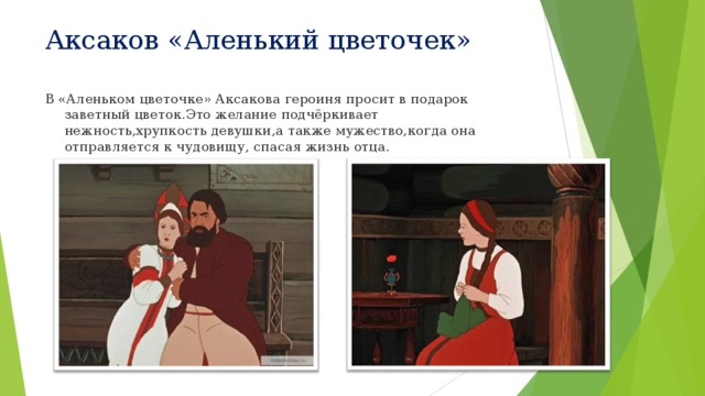 Аксаков «Аленький цветочек» В «Аленьком цветочке» Аксакова героиня просит в подарок заветный цветок . Это желание подчёркивает нежность , хрупкость девушки , а также мужество , когда она отправляется к чудовищу, спасая жизнь отца . 