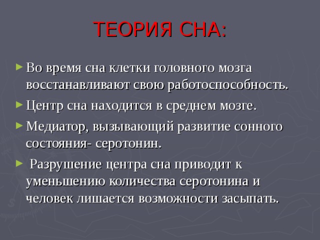 ТЕОРИЯ СНА: Во время сна клетки головного мозга восстанавливают свою работоспособность. Центр сна находится в среднем мозге. Медиатор, вызывающий развитие сонного состояния- серотонин.   Разрушение центра сна приводит к уменьшению количества серотонина и человек лишается возможности засыпать.  