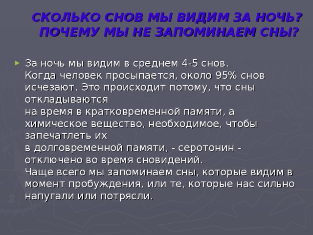 СКОЛЬКО СНОВ МЫ ВИДИМ ЗА НОЧЬ?  ПОЧЕМУ МЫ НЕ ЗАПОМИНАЕМ СНЫ?   За ночь мы видим в среднем 4-5 снов.  Когда человек просыпается, около 95% снов исчезают. Это происходит потому, что сны откладываются  на время в кратковременной памяти, а химическое вещество, необходимое, чтобы запечатлеть их  в долговременной памяти, - серотонин - отключено во время сновидений.  Чаще всего мы запоминаем сны, которые видим в момент пробуждения, или те, которые нас сильно  напугали или потрясли. 