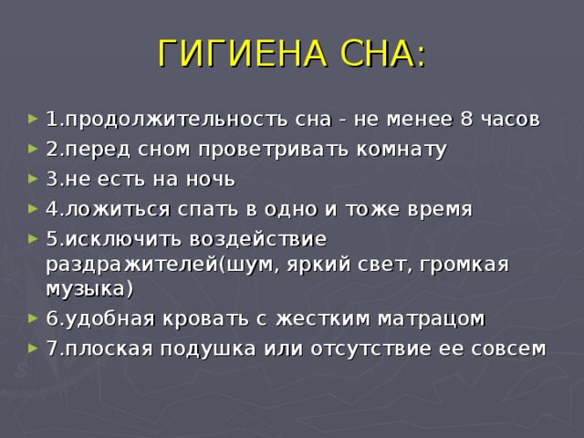 ГИГИЕНА СНА: 1.продолжительность сна - не менее 8 часов 2.перед сном проветривать комнату 3.не есть на ночь 4.ложиться спать в одно и тоже время 5.исключить воздействие раздражителей(шум, яркий свет, громкая музыка) 6.удобная кровать с жестким матрацом 7.плоская подушка или отсутствие ее совсем  
