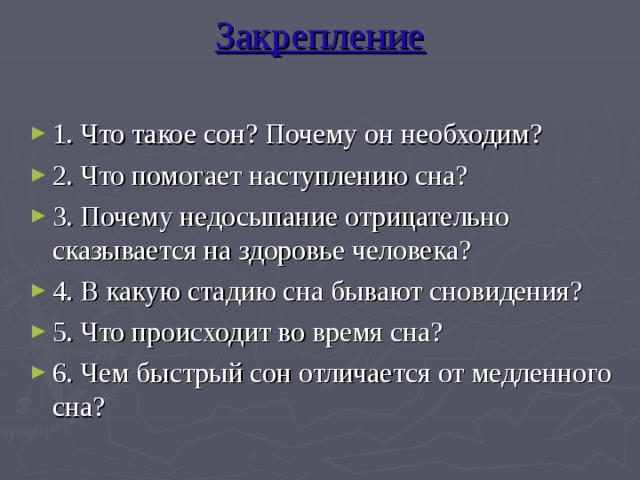 Закрепление   1. Что такое сон? Почему он необходим? 2. Что помогает наступлению сна? 3. Почему недосыпание отрицательно сказывается на здоровье человека? 4. В какую стадию сна бывают сновидения? 5. Что происходит во время сна? 6. Чем быстрый сон отличается от медленного сна?     