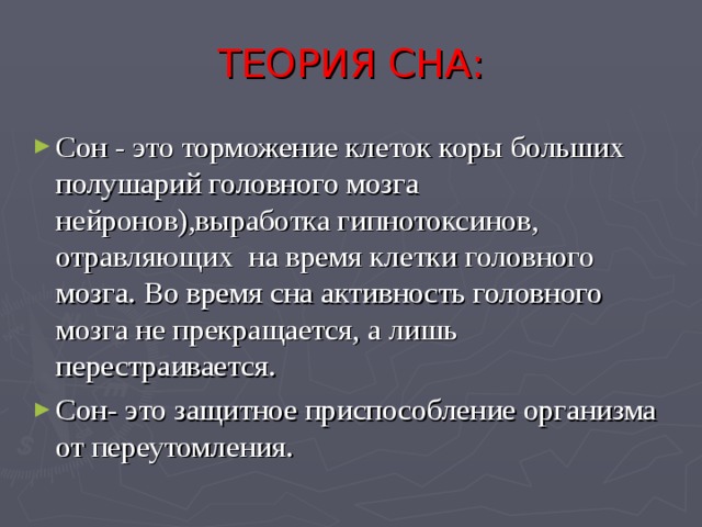 ТЕОРИЯ СНА: Сон - это торможение клеток коры больших полушарий головного мозга нейронов),выработка гипнотоксинов, отравляющих на время клетки головного мозга. Во время сна активность головного мозга не прекращается, а лишь перестраивается. Сон- это защитное приспособление организма от переутомления.  