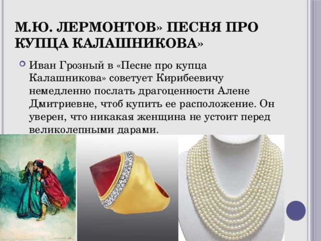 М.Ю. Лермонтов» Песня про купца Калашникова» Иван Грозный в «Песне про купца Калашникова» советует Кирибеевичу немедленно послать драгоценности Алене Дмитриевне, чтоб купить ее расположение. Он уверен, что никакая женщина не устоит перед великолепными дарами. 