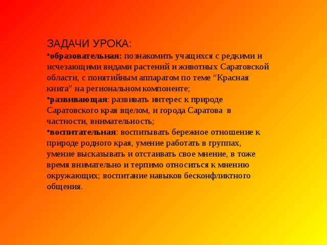 ЗАДАЧИ УРОКА: образовательная: познакомить учащихся с редкими и исчезающими видами растений и животных Саратовской области, с понятийным аппаратом по теме “Красная книга” на региональном компоненте; развивающая : развивать интерес к природе Саратовского края вцелом, и города Саратова в частности, внимательность; воспитательная : воспитывать бережное отношение к природе родного края, умение работать в группах, умение высказывать и отстаивать свое мнение, в тоже время внимательно и терпимо относиться к мнению окружающих; воспитание навыков бесконфликтного общения. 