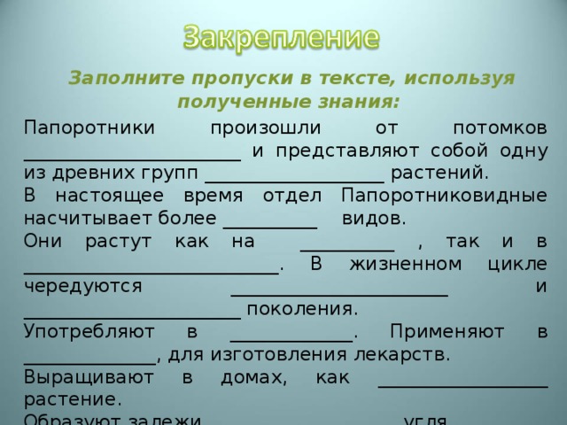  Заполните пропуски в тексте, используя полученные знания:  Папоротники произошли от потомков _______________________ и представляют собой одну из древних групп ___________________ растений. В настоящее время отдел Папоротниковидные насчитывает более __________ видов. Они растут как на __________ , так и в ___________________________. В жизненном цикле чередуются _______________________ и _______________________ поколения. Употребляют в _____________. Применяют в ______________, для изготовления лекарств. Выращивают в домах, как __________________ растение. Образуют залежи ____________________ угля. 