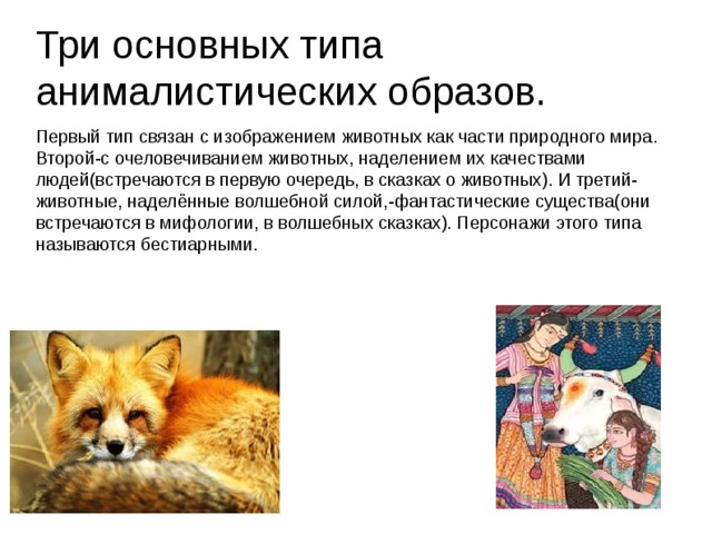 Три основных типа анималистических образов. Первый тип связан с изображением животных как части природного мира. Второй-с очеловечиванием животных, наделением их качествами людей(встречаются в первую очередь, в сказках о животных). И третий-животные, наделённые волшебной силой,-фантастические существа(они встречаются в мифологии, в волшебных сказках). Персонажи этого типа называются бестиарными.  