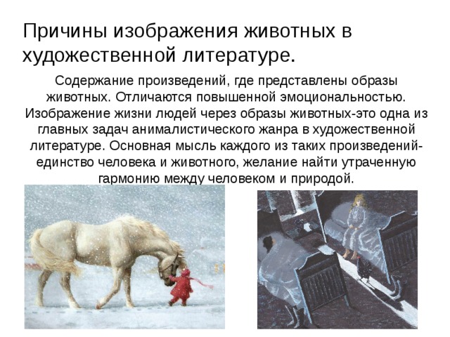 Причины изображения животных в художественной литературе. Содержание произведений, где представлены образы животных. Отличаются повышенной эмоциональностью. Изображение жизни людей через образы животных-это одна из главных задач анималистического жанра в художественной литературе. Основная мысль каждого из таких произведений-единство человека и животного, желание найти утраченную гармонию между человеком и природой.  