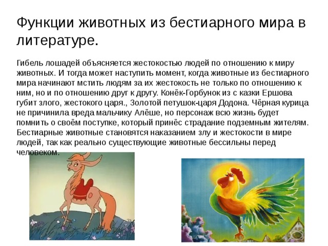 Функции животных из бестиарного мира в литературе. Гибель лошадей объясняется жестокостью людей по отношению к миру животных. И тогда может наступить момент, когда животные из бестиарного мира начинают мстить людям за их жестокость не только по отношению к ним, но и по отношению друг к другу. Конёк-Горбунок из с казки Ершова губит злого, жестокого царя., Золотой петушок-царя Додона. Чёрная курица не причинила вреда мальчику Алёше, но персонаж всю жизнь будет помнить о своём поступке, который принёс страдание подземным жителям. Бестиарные животные становятся наказанием злу и жестокости в мире людей, так как реально существующие животные бессильны перед человеком.  